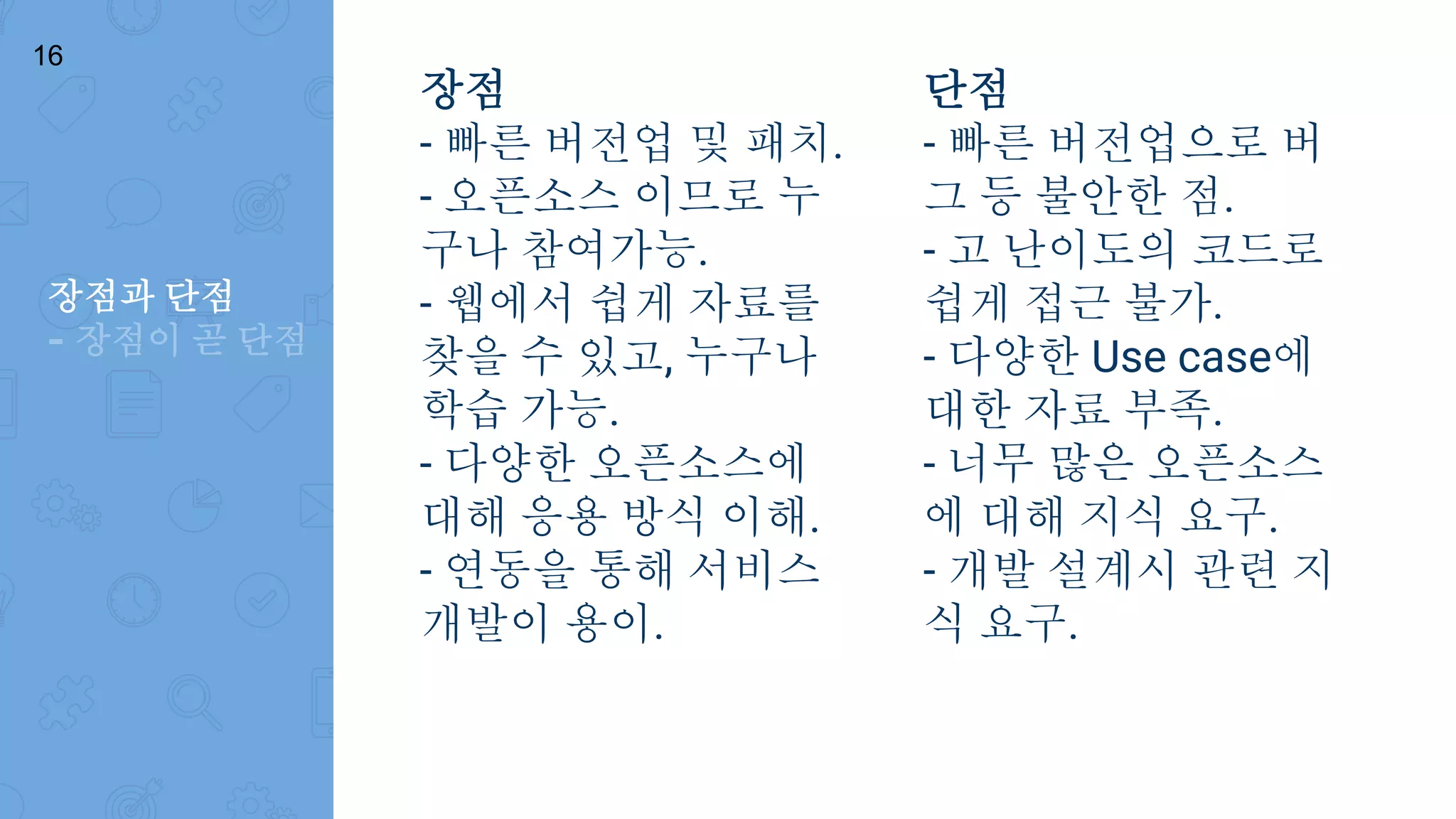 장점
- 빠른 버전업 및 패치.
- 오픈소스 이므로 누
구나 참여가능.
- 웹에서 쉽게 자료를
찾을 수 있고, 누구나
학습 가능.
- 다양한 오픈소스에
대해 응용 방식 이해.
- 연동을 통해 서비스
개발이 용이.
장점과 단점
- 장점이 곧 단점
단점
- 빠른 버전업으로 버
그 등 불안한 점.
- 고 난이도의 코드로
쉽게 접근 불가.
- 다양한 Use case에
대한 자료 부족.
- 너무 많은 오픈소스
에 대해 지식 요구.
- 개발 설계시 관련 지
식 요구.
16
 
