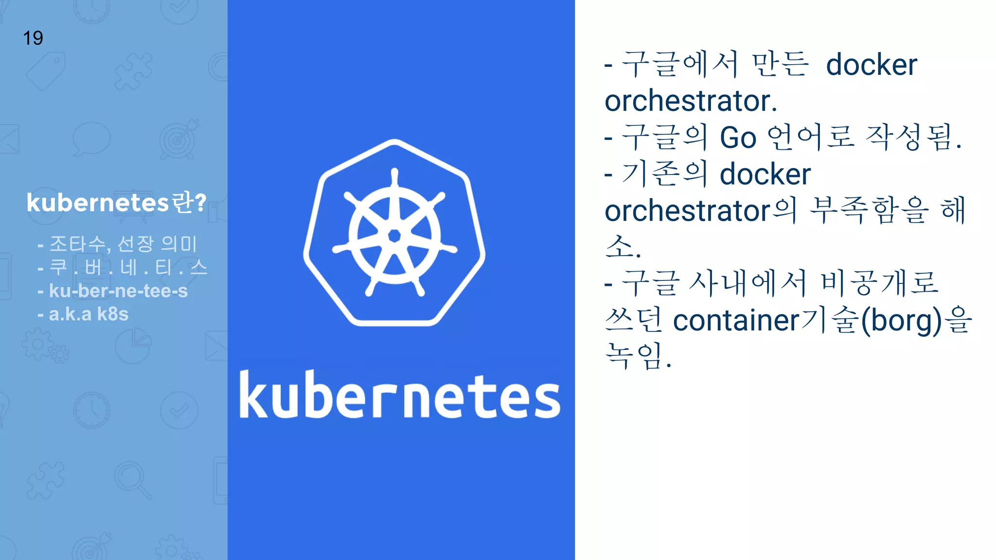 kubernetes란?
- 구글에서 만든 docker
orchestrator.
- 구글의 Go 언어로 작성됨.
- 기존의 docker
orchestrator의 부족함을 해
소.
- 구글 사내에서 비공개로
쓰던 container기술(borg)을
녹임.
19
- 조타수, 선장 의미
- 쿠 . 버 . 네 . 티 . 스
- ku-ber-ne-tee-s
- a.k.a k8s
 