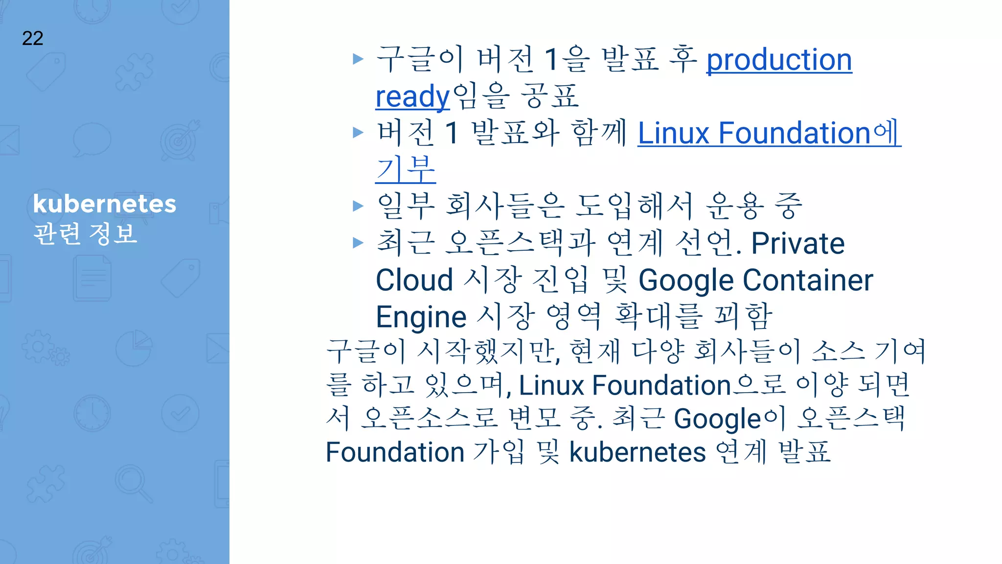 kubernetes
관련 정보
22
▸ 구글이 버전 1을 발표 후 production
ready임을 공표
▸ 버전 1 발표와 함께 Linux Foundation에
기부
▸ 일부 회사들은 도입해서 운용 중
▸ 최근 오픈스택과 연계 선언. Private
Cloud 시장 진입 및 Google Container
Engine 시장 영역 확대를 꾀함
구글이 시작했지만, 현재 다양 회사들이 소스 기여
를 하고 있으며, Linux Foundation으로 이양 되면
서 오픈소스로 변모 중. 최근 Google이 오픈스택
Foundation 가입 및 kubernetes 연계 발표
 