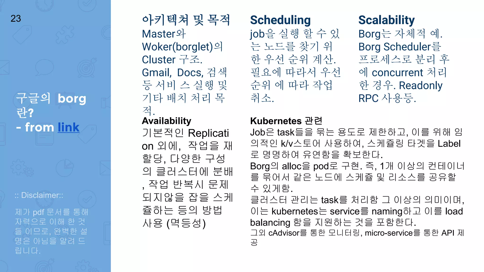 아키텍쳐 및 목적
Master와
Woker(borglet)의
Cluster 구조.
Gmail, Docs, 검색
등 서비 스 실행 및
기타 배치 처리 목
적.
Scheduling
job을 실행 할 수 있
는 노드를 찾기 위
한 우선 순위 계산.
필요에 따라서 우선
순위 에 따라 작업
취소.
Scalability
Borg는 자체적 예.
Borg Scheduler를
프로세스로 분리 후
에 concurrent 처리
한 경우. Readonly
RPC 사용등.
Availability
기본적인 Replicati
on 외에, 작업을 재
할당, 다양한 구성
의 클러스터에 분배
, 작업 반복시 문제
되지않을 잡을 스케
쥴하는 등의 방법
사용 (멱등성)
Kubernetes 관련
Job은 task들을 묶는 용도로 제한하고, 이를 위해 임
의적인 k/v스토어 사용하여, 스케쥴링 타겟을 Label
로 명명하여 유연함을 확보한다.
Borg의 alloc을 pod로 구현. 즉, 1개 이상의 컨테이너
를 묶어서 같은 노드에 스케쥴 및 리소스를 공유할
수 있게함.
클러스터 관리는 task를 처리함 그 이상의 의미이며,
이는 kubernetes는 service를 naming하고 이를 load
balancing 함을 지원하는 것을 포함한다.
그외 cAdvisor를 통한 모니터링, micro-service를 통한 API 제
공
구글의 borg
란?
- from link
23
:: Disclaimer::
제가 pdf 문서를 통해
자력으로 이해 한 것
들 이므로, 완벽한 설
명은 아님을 알려 드
립니다.
 