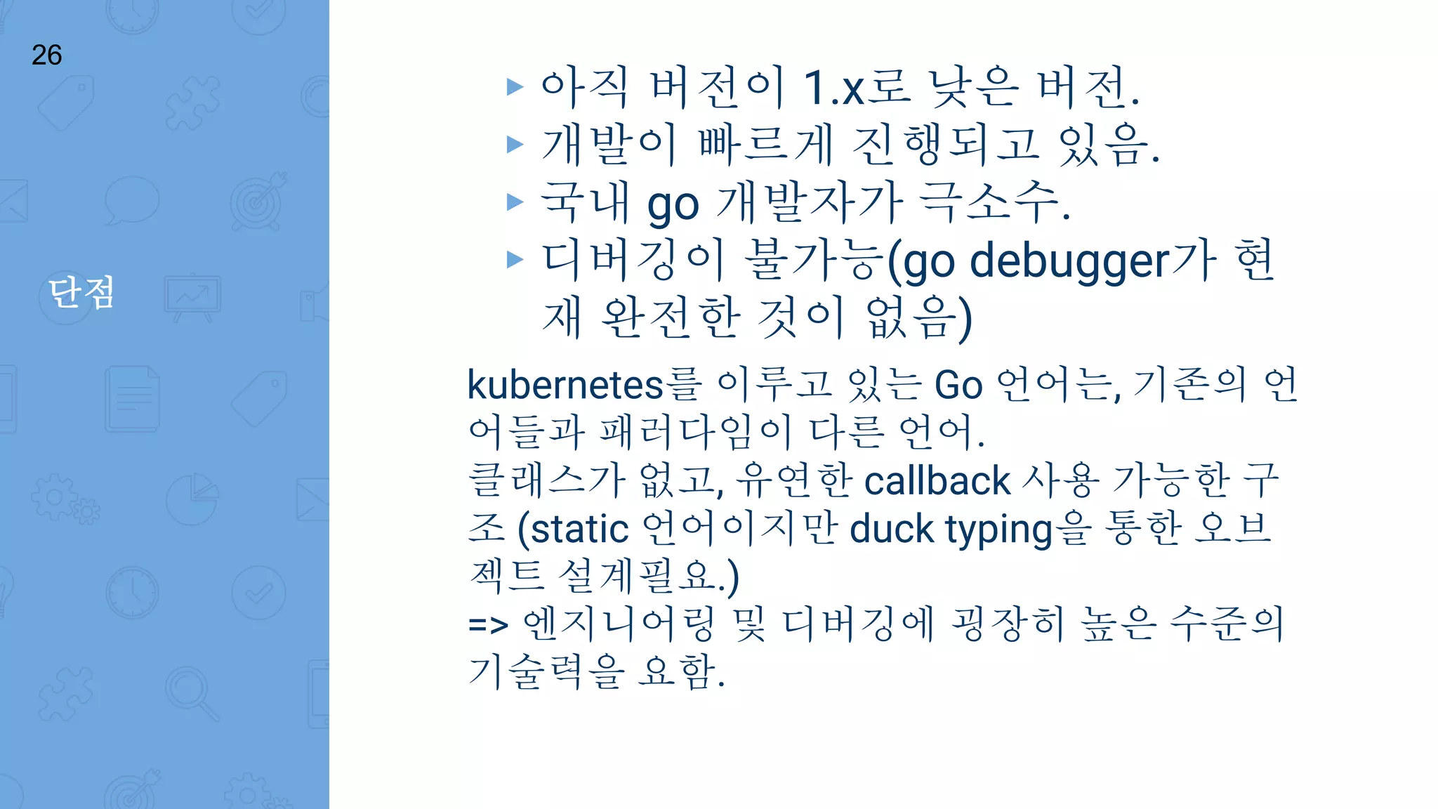 단점
26
▸ 아직 버전이 1.x로 낮은 버전.
▸ 개발이 빠르게 진행되고 있음.
▸ 국내 go 개발자가 극소수.
▸ 디버깅이 불가능(go debugger가 현
재 완전한 것이 없음)
kubernetes를 이루고 있는 Go 언어는, 기존의 언
어들과 패러다임이 다른 언어.
클래스가 없고, 유연한 callback 사용 가능한 구
조 (static 언어이지만 duck typing을 통한 오브
젝트 설계필요.)
=> 엔지니어링 및 디버깅에 굉장히 높은 수준의
기술력을 요함.
 