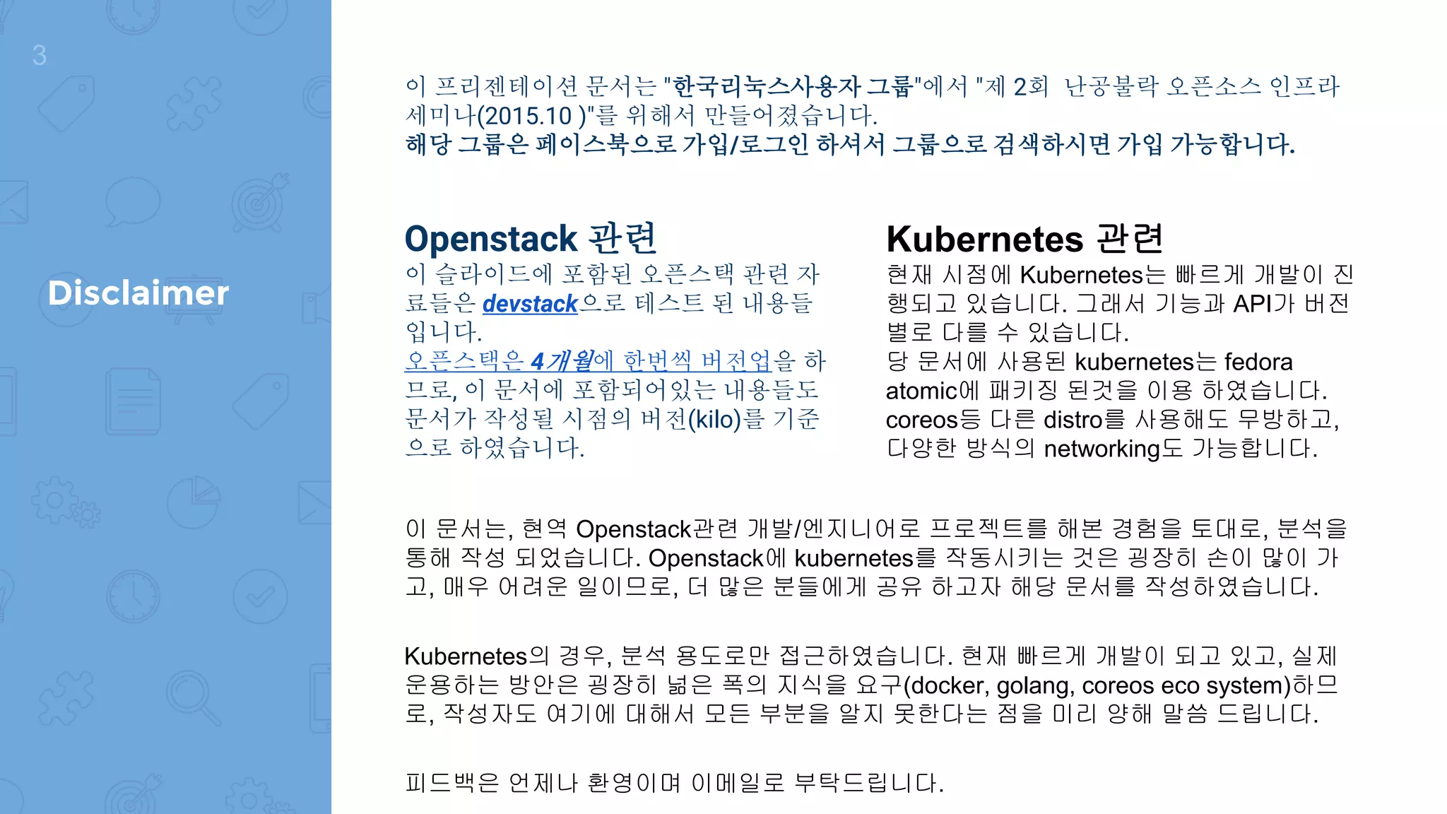 이 프리젠테이션 문서는 "한국리눅스사용자 그룹"에서 "제 2회 난공불락 오픈소스 인프라
세미나(2015.10 )"를 위해서 만들어졌습니다.
해당 그룹은 페이스북으로 가입/로그인 하셔서 그룹으로 검색하시면 가입 가능합니다.
Openstack 관련
이 슬라이드에 포함된 오픈스택 관련 자
료들은 devstack으로 테스트 된 내용들
입니다.
오픈스택은 4개월에 한번씩 버전업을 하
므로, 이 문서에 포함되어있는 내용들도
문서가 작성될 시점의 버전(kilo)를 기준
으로 하였습니다.
Kubernetes 관련
현재 시점에 Kubernetes는 빠르게 개발이 진
행되고 있습니다. 그래서 기능과 API가 버전
별로 다를 수 있습니다.
당 문서에 사용된 kubernetes는 fedora
atomic에 패키징 된것을 이용 하였습니다.
coreos등 다른 distro를 사용해도 무방하고,
다양한 방식의 networking도 가능합니다.
이 문서는, 현역 Openstack관련 개발/엔지니어로 프로젝트를 해본 경험을 토대로, 분석을
통해 작성 되었습니다. Openstack에 kubernetes를 작동시키는 것은 굉장히 손이 많이 가
고, 매우 어려운 일이므로, 더 많은 분들에게 공유 하고자 해당 문서를 작성하였습니다.
Kubernetes의 경우, 분석 용도로만 접근하였습니다. 현재 빠르게 개발이 되고 있고, 실제
운용하는 방안은 굉장히 넒은 폭의 지식을 요구(docker, golang, coreos eco system)하므
로, 작성자도 여기에 대해서 모든 부분을 알지 못한다는 점을 미리 양해 말씀 드립니다.
피드백은 언제나 환영이며 이메일로 부탁드립니다.
3
Disclaimer
 