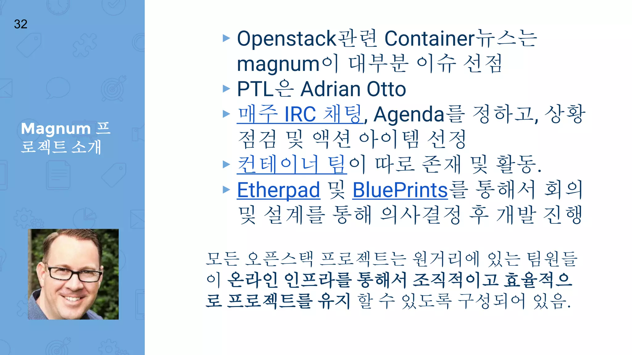 Magnum 프
로젝트 소개
32
▸ Openstack관련 Container뉴스는
magnum이 대부분 이슈 선점
▸ PTL은 Adrian Otto
▸ 매주 IRC 채팅, Agenda를 정하고, 상황
점검 및 액션 아이템 선정
▸ 컨테이너 팀이 따로 존재 및 활동.
▸ Etherpad 및 BluePrints를 통해서 회의
및 설계를 통해 의사결정 후 개발 진행
모든 오픈스택 프로젝트는 원거리에 있는 팀원들
이 온라인 인프라를 통해서 조직적이고 효율적으
로 프로젝트를 유지 할 수 있도록 구성되어 있음.
 