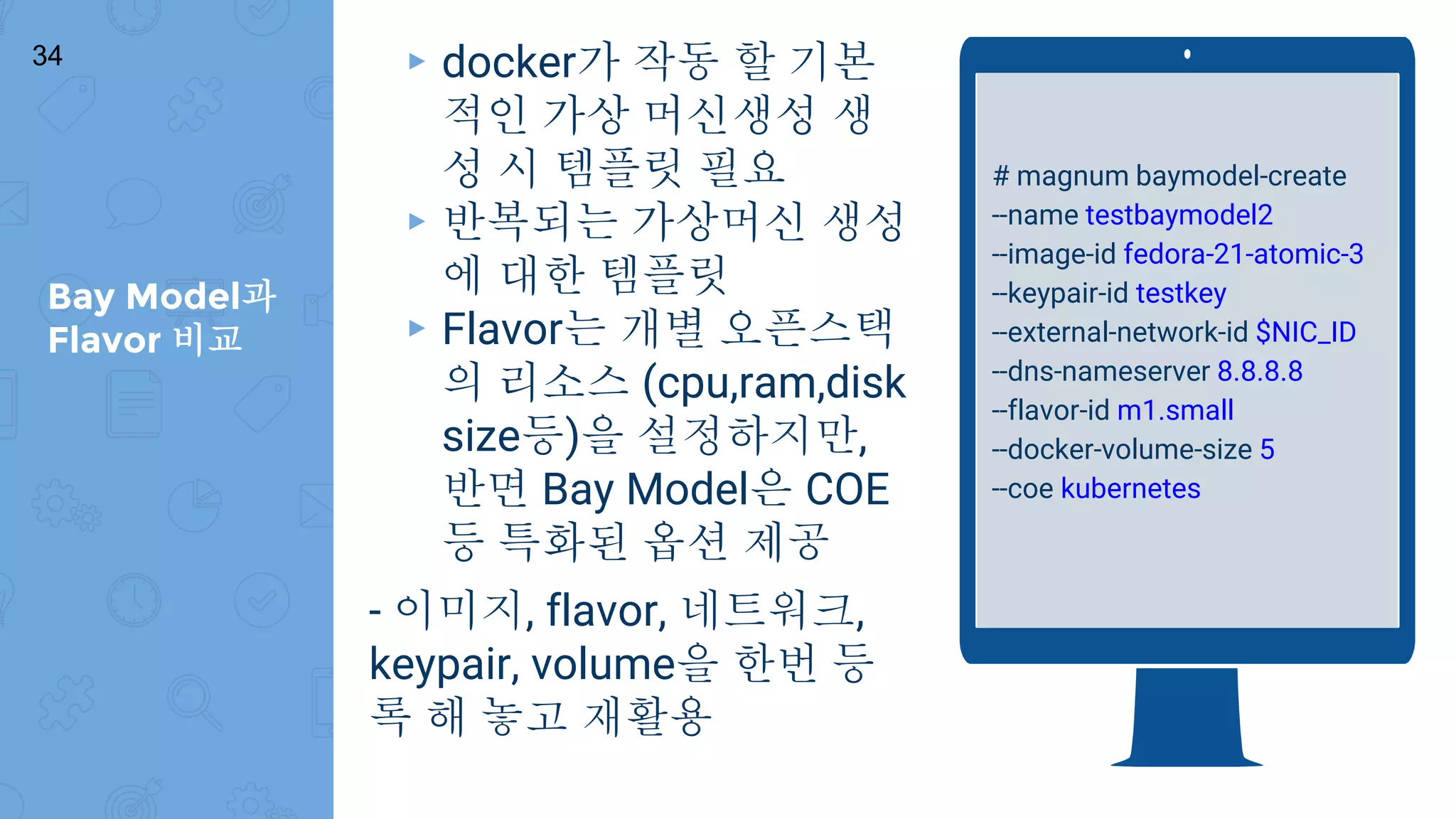 Bay Model과
Flavor 비교
34 ▸ docker가 작동 할 기본
적인 가상 머신생성 생
성 시 템플릿 필요
▸ 반복되는 가상머신 생성
에 대한 템플릿
▸ Flavor는 개별 오픈스택
의 리소스 (cpu,ram,disk
size등)을 설정하지만,
반면 Bay Model은 COE
등 특화된 옵션 제공
- 이미지, flavor, 네트워크,
keypair, volume을 한번 등
록 해 놓고 재활용
# magnum baymodel-create
--name testbaymodel2
--image-id fedora-21-atomic-3
--keypair-id testkey
--external-network-id $NIC_ID
--dns-nameserver 8.8.8.8
--flavor-id m1.small
--docker-volume-size 5
--coe kubernetes
 