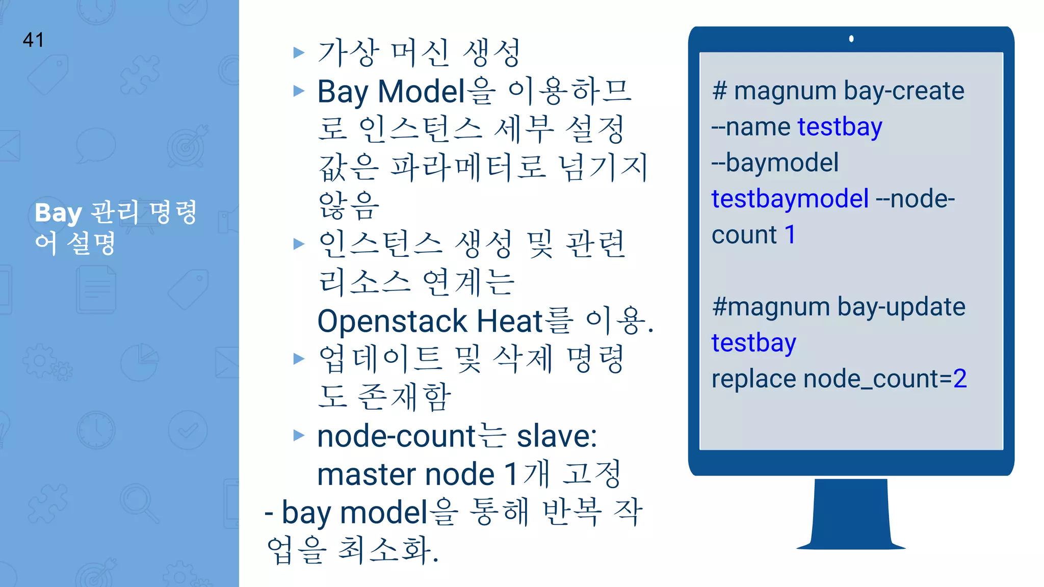 Bay 관리 명령
어 설명
41
# magnum bay-create
--name testbay
--baymodel
testbaymodel --node-
count 1
#magnum bay-update
testbay
replace node_count=2
▸ 가상 머신 생성
▸ Bay Model을 이용하므
로 인스턴스 세부 설정
값은 파라메터로 넘기지
않음
▸ 인스턴스 생성 및 관련
리소스 연계는
Openstack Heat를 이용.
▸ 업데이트 및 삭제 명령
도 존재함
▸ node-count는 slave:
master node 1개 고정
- bay model을 통해 반복 작
업을 최소화.
 