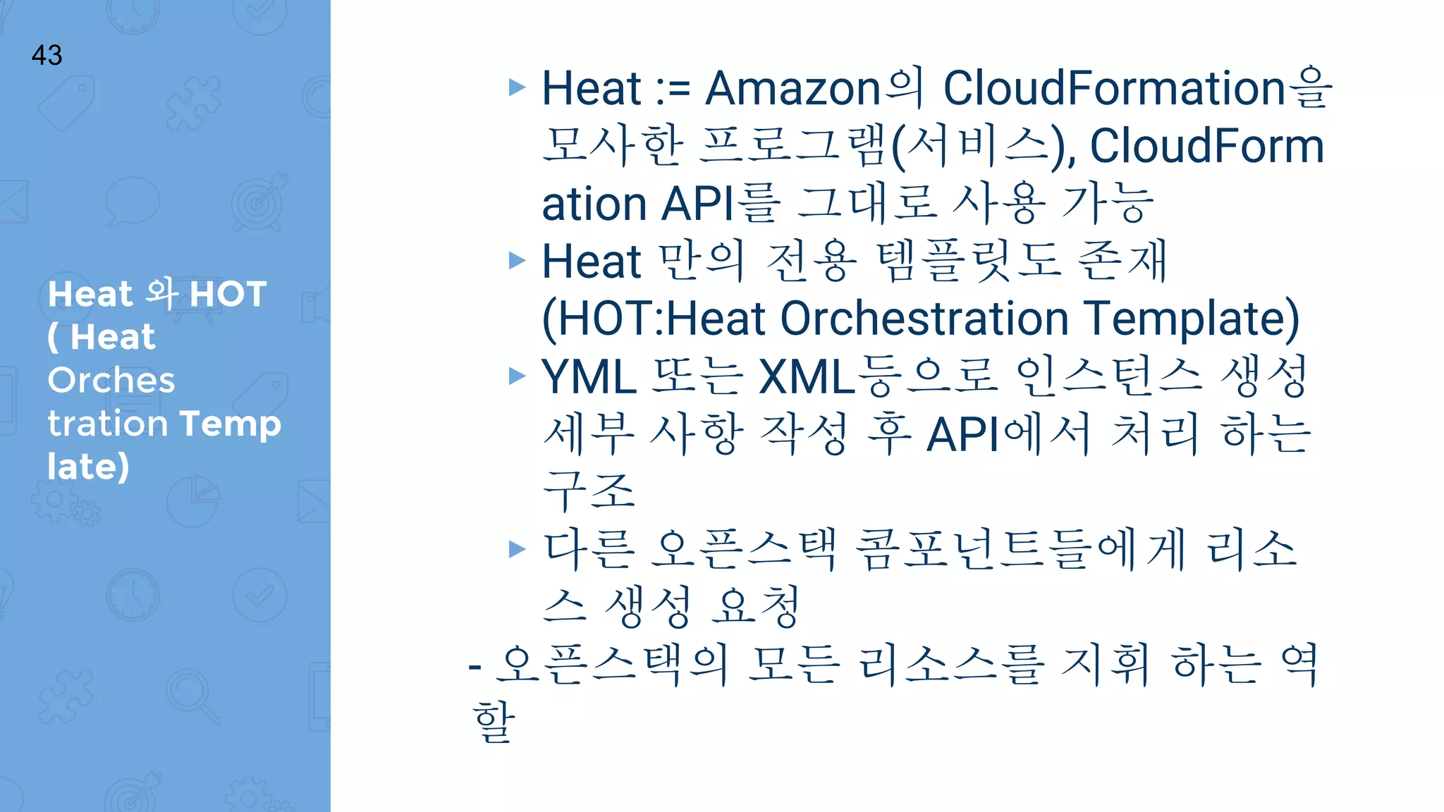 Heat 와 HOT
( Heat
Orches
tration Temp
late)
43
▸ Heat := Amazon의 CloudFormation을
모사한 프로그램(서비스), CloudForm
ation API를 그대로 사용 가능
▸ Heat 만의 전용 템플릿도 존재
(HOT:Heat Orchestration Template)
▸ YML 또는 XML등으로 인스턴스 생성
세부 사항 작성 후 API에서 처리 하는
구조
▸ 다른 오픈스택 콤포넌트들에게 리소
스 생성 요청
- 오픈스택의 모든 리소스를 지휘 하는 역
할
 
