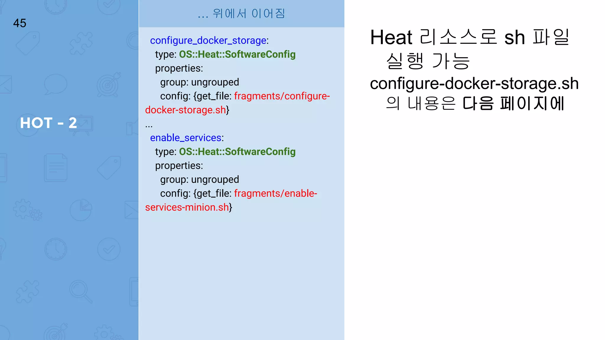 HOT - 2
45
configure_docker_storage:
type: OS::Heat::SoftwareConfig
properties:
group: ungrouped
config: {get_file: fragments/configure-
docker-storage.sh}
...
enable_services:
type: OS::Heat::SoftwareConfig
properties:
group: ungrouped
config: {get_file: fragments/enable-
services-minion.sh}
… 위에서 이어짐
Heat 리소스로 sh 파일
실행 가능
configure-docker-storage.sh
의 내용은 다음 페이지에
 