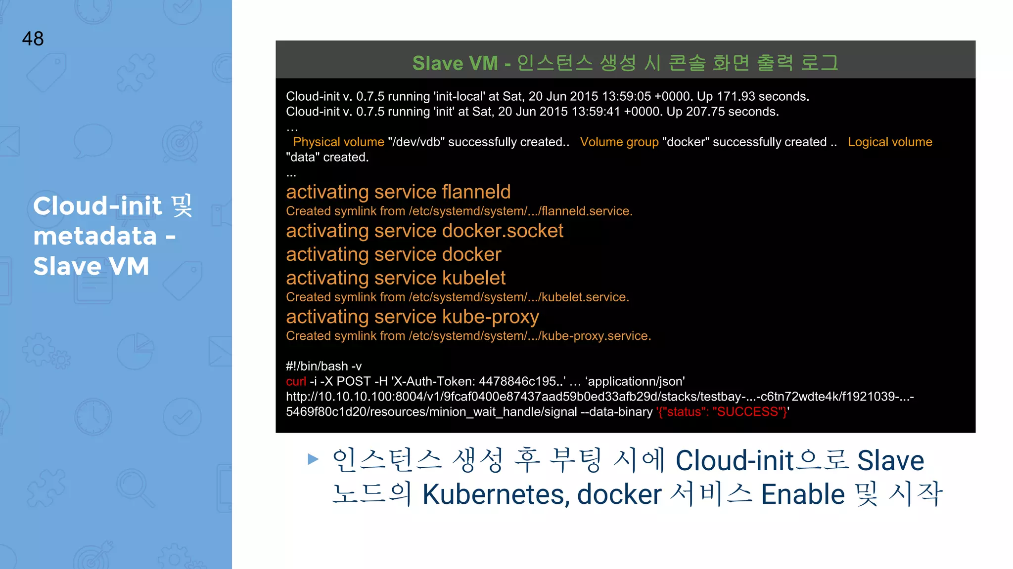 Cloud-init 및
metadata -
Slave VM
48
▸ 인스턴스 생성 후 부팅 시에 Cloud-init으로 Slave
노드의 Kubernetes, docker 서비스 Enable 및 시작
Cloud-init v. 0.7.5 running 'init-local' at Sat, 20 Jun 2015 13:59:05 +0000. Up 171.93 seconds.
Cloud-init v. 0.7.5 running 'init' at Sat, 20 Jun 2015 13:59:41 +0000. Up 207.75 seconds.
…
Physical volume "/dev/vdb" successfully created.. Volume group "docker" successfully created .. Logical volume
"data" created.
...
activating service flanneld
Created symlink from /etc/systemd/system/.../flanneld.service.
activating service docker.socket
activating service docker
activating service kubelet
Created symlink from /etc/systemd/system/.../kubelet.service.
activating service kube-proxy
Created symlink from /etc/systemd/system/.../kube-proxy.service.
#!/bin/bash -v
curl -i -X POST -H 'X-Auth-Token: 4478846c195..’ … ‘applicationn/json'
http://10.10.10.100:8004/v1/9fcaf0400e87437aad59b0ed33afb29d/stacks/testbay-...-c6tn72wdte4k/f1921039-...-
5469f80c1d20/resources/minion_wait_handle/signal --data-binary '{"status": "SUCCESS"}'
Slave VM - 인스턴스 생성 시 콘솔 화면 출력 로그
 
