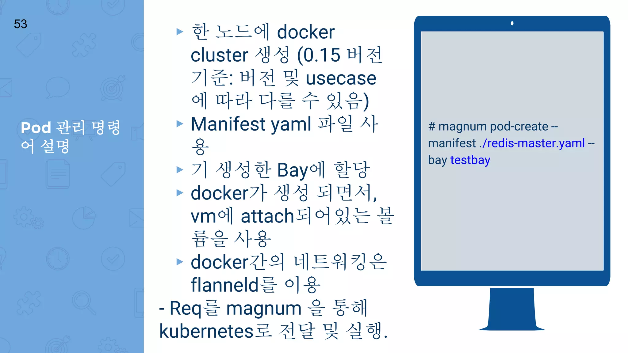 Pod 관리 명령
어 설명
53
# magnum pod-create --
manifest ./redis-master.yaml --
bay testbay
▸ 한 노드에 docker
cluster 생성 (0.15 버전
기준: 버전 및 usecase
에 따라 다를 수 있음)
▸ Manifest yaml 파일 사
용
▸ 기 생성한 Bay에 할당
▸ docker가 생성 되면서,
vm에 attach되어있는 볼
륨을 사용
▸ docker간의 네트워킹은
flanneld를 이용
- Req를 magnum 을 통해
kubernetes로 전달 및 실행.
 