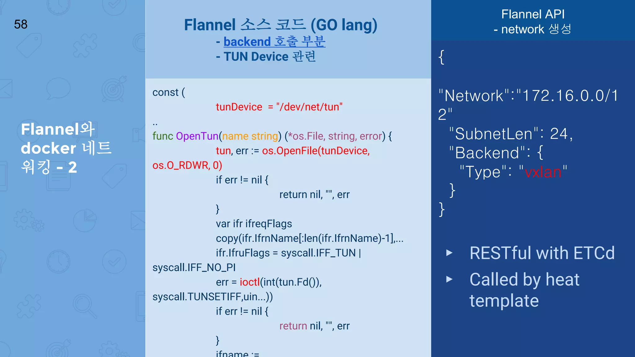 Flannel와
docker 네트
워킹 - 2
58
const (
tunDevice = "/dev/net/tun"
..
func OpenTun(name string) (*os.File, string, error) {
tun, err := os.OpenFile(tunDevice,
os.O_RDWR, 0)
if err != nil {
return nil, "", err
}
var ifr ifreqFlags
copy(ifr.IfrnName[:len(ifr.IfrnName)-1],...
ifr.IfruFlags = syscall.IFF_TUN |
syscall.IFF_NO_PI
err = ioctl(int(tun.Fd()),
syscall.TUNSETIFF,uin...))
if err != nil {
return nil, "", err
}
{
"Network":"172.16.0.0/1
2"
"SubnetLen": 24,
"Backend": {
"Type": "vxlan"
}
}
▸ RESTful with ETCd
▸ Called by heat
template
Flannel 소스 코드 (GO lang)
- backend 호출 부분
- TUN Device 관련
Flannel API
- network 생성
 