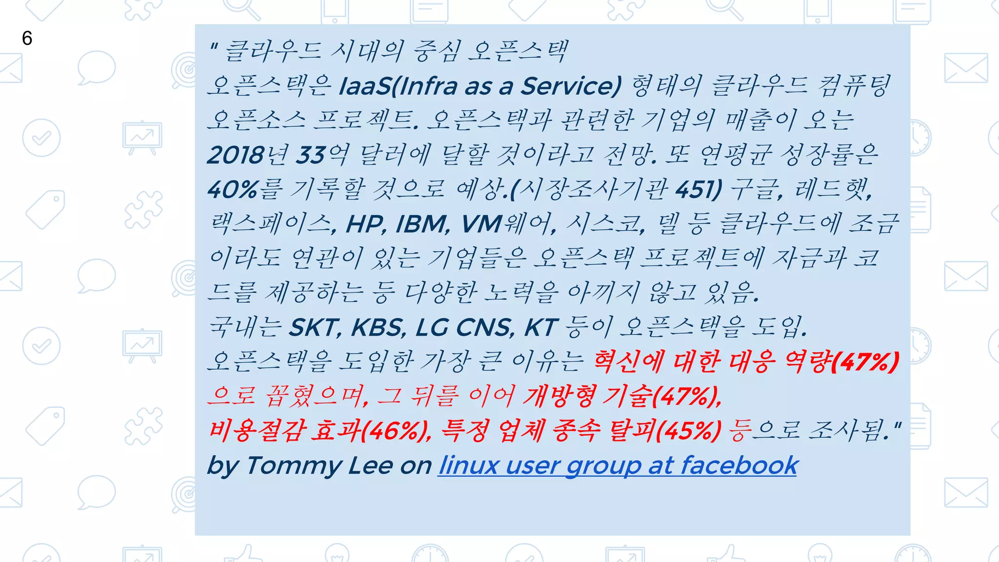 " 클라우드 시대의 중심 오픈스택
오픈스택은 IaaS(Infra as a Service) 형태의 클라우드 컴퓨팅
오픈소스 프로젝트. 오픈스택과 관련한 기업의 매출이 오는
2018년 33억 달러에 달할 것이라고 전망. 또 연평균 성장률은
40%를 기록할 것으로 예상.(시장조사기관 451) 구글, 레드햇,
랙스페이스, HP, IBM, VM웨어, 시스코, 델 등 클라우드에 조금
이라도 연관이 있는 기업들은 오픈스택 프로젝트에 자금과 코
드를 제공하는 등 다양한 노력을 아끼지 않고 있음.
국내는 SKT, KBS, LG CNS, KT 등이 오픈스택을 도입.
오픈스택을 도입한 가장 큰 이유는 혁신에 대한 대응 역량(47%)
으로 꼽혔으며, 그 뒤를 이어 개방형 기술(47%),
비용절감 효과(46%), 특정 업체 종속 탈피(45%) 등으로 조사됨."
by Tommy Lee on linux user group at facebook
6
 