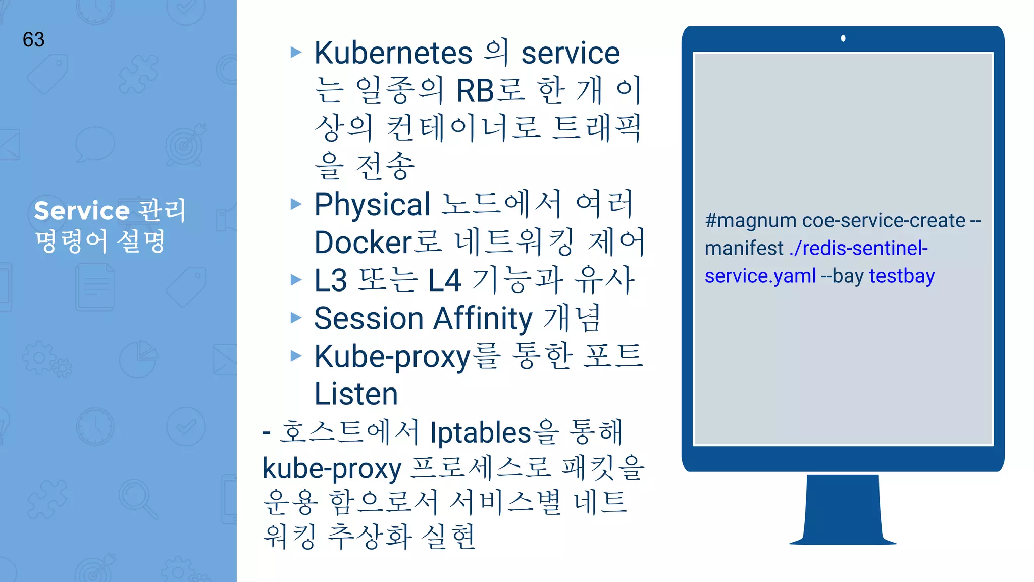 Service 관리
명령어 설명
63
#magnum coe-service-create --
manifest ./redis-sentinel-
service.yaml --bay testbay
▸ Kubernetes 의 service
는 일종의 RB로 한 개 이
상의 컨테이너로 트래픽
을 전송
▸ Physical 노드에서 여러
Docker로 네트워킹 제어
▸ L3 또는 L4 기능과 유사
▸ Session Affinity 개념
▸ Kube-proxy를 통한 포트
Listen
- 호스트에서 Iptables을 통해
kube-proxy 프로세스로 패킷을
운용 함으로서 서비스별 네트
워킹 추상화 실현
 