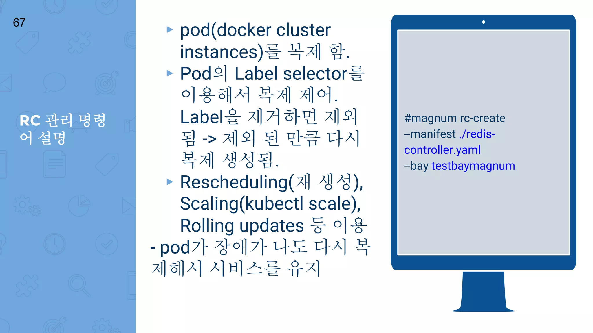 RC 관리 명령
어 설명
67
#magnum rc-create
--manifest ./redis-
controller.yaml
--bay testbaymagnum
▸ pod(docker cluster
instances)를 복제 함.
▸ Pod의 Label selector를
이용해서 복제 제어.
Label을 제거하면 제외
됨 -> 제외 된 만큼 다시
복제 생성됨.
▸ Rescheduling(재 생성),
Scaling(kubectl scale),
Rolling updates 등 이용
- pod가 장애가 나도 다시 복
제해서 서비스를 유지
 