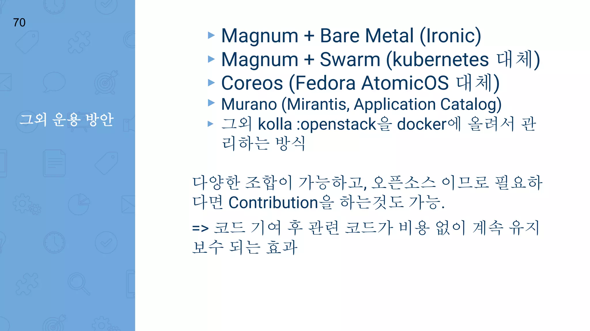 그외 운용 방안
70
▸ Magnum + Bare Metal (Ironic)
▸ Magnum + Swarm (kubernetes 대체)
▸ Coreos (Fedora AtomicOS 대체)
▸ Murano (Mirantis, Application Catalog)
▸ 그외 kolla :openstack을 docker에 올려서 관
리하는 방식
다양한 조합이 가능하고, 오픈소스 이므로 필요하
다면 Contribution을 하는것도 가능.
=> 코드 기여 후 관련 코드가 비용 없이 계속 유지
보수 되는 효과
 
