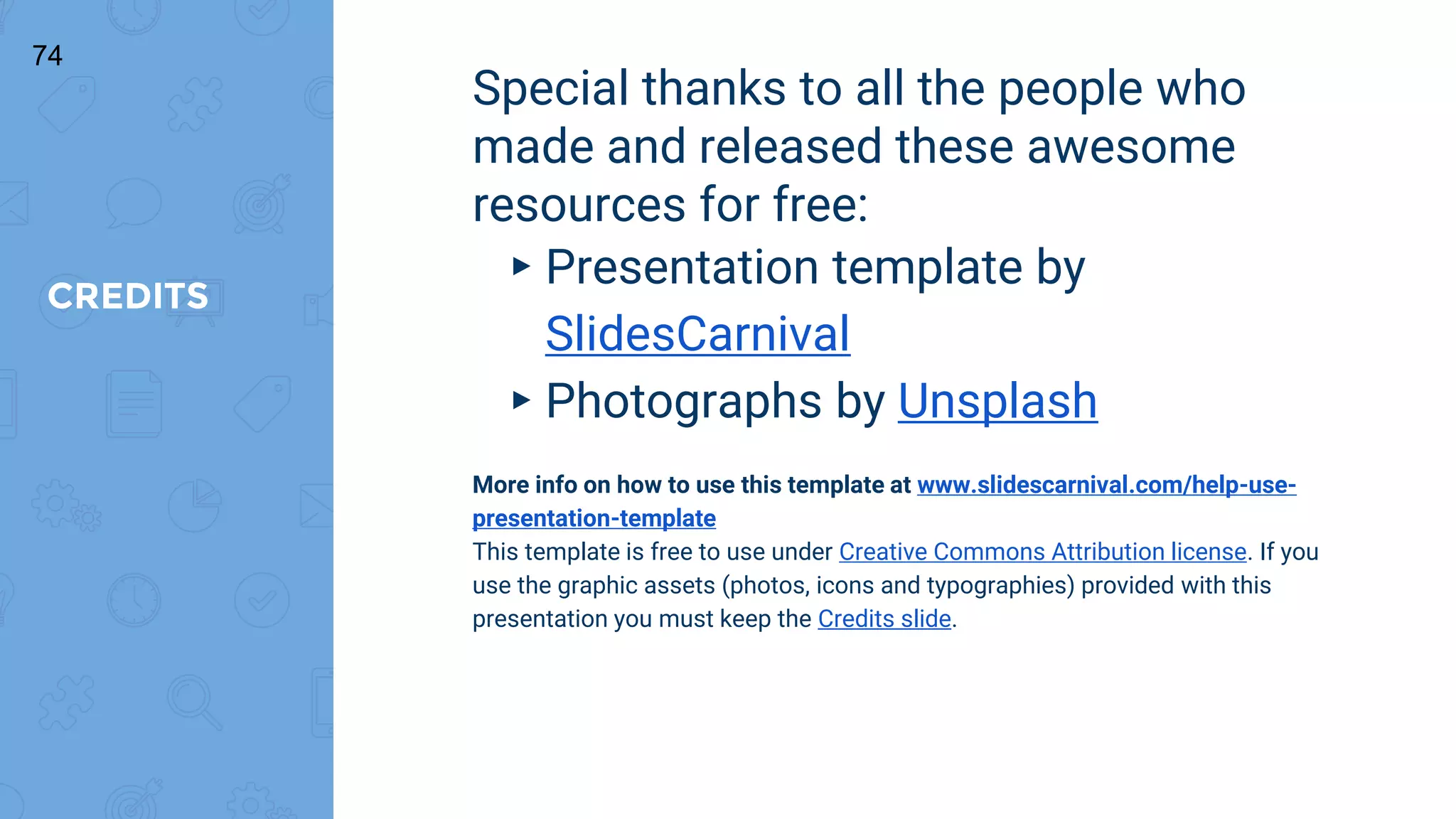 CREDITS
Special thanks to all the people who
made and released these awesome
resources for free:
▸ Presentation template by
SlidesCarnival
▸ Photographs by Unsplash
More info on how to use this template at www.slidescarnival.com/help-use-
presentation-template
This template is free to use under Creative Commons Attribution license. If you
use the graphic assets (photos, icons and typographies) provided with this
presentation you must keep the Credits slide.
74
 