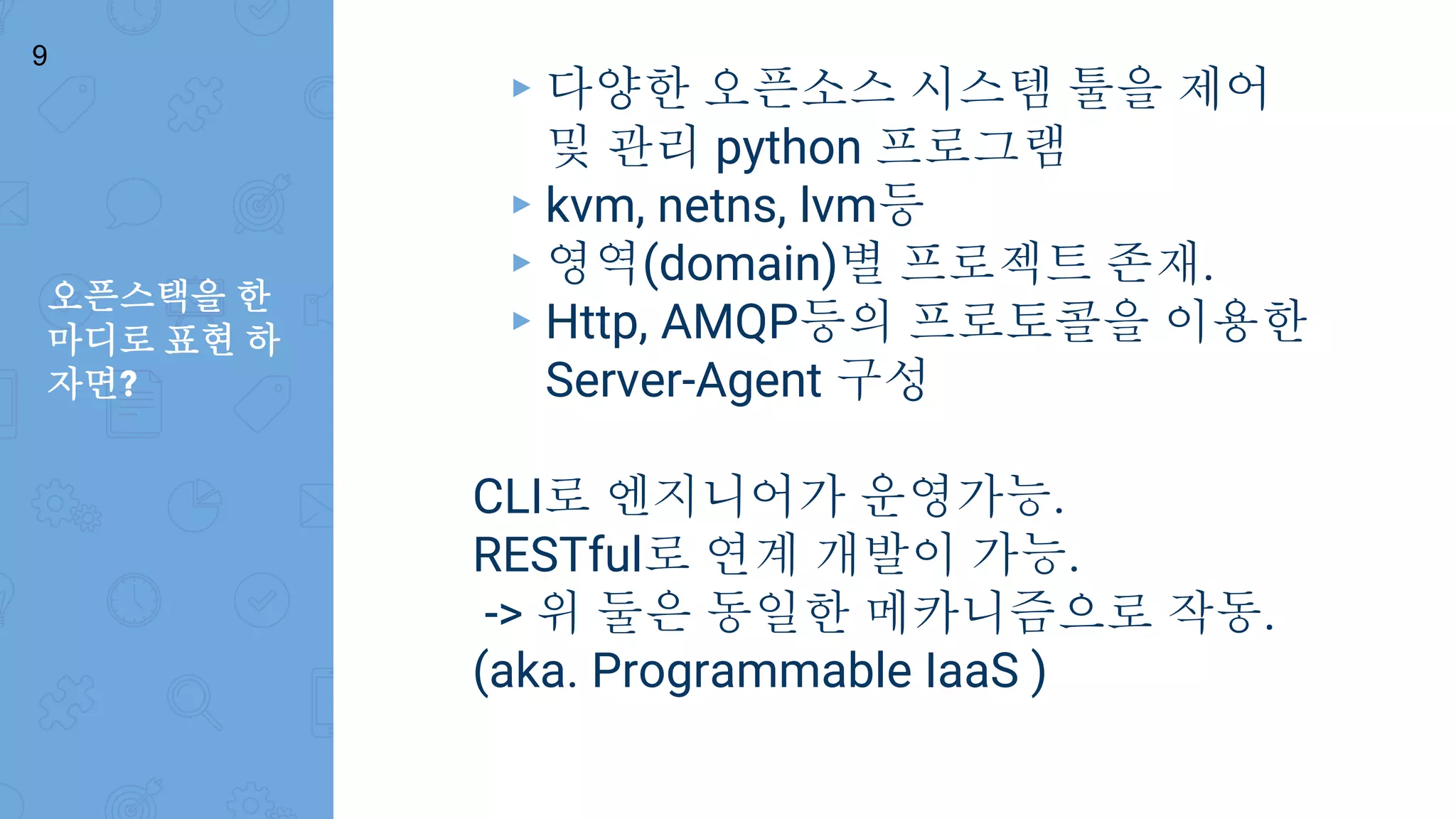 오픈스택을 한
마디로 표현 하
자면?
9
▸ 다양한 오픈소스 시스템 툴을 제어
및 관리 python 프로그램
▸ kvm, netns, lvm등
▸ 영역(domain)별 프로젝트 존재.
▸ Http, AMQP등의 프로토콜을 이용한
Server-Agent 구성
CLI로 엔지니어가 운영가능.
RESTful로 연계 개발이 가능.
-> 위 둘은 동일한 메카니즘으로 작동.
(aka. Programmable IaaS )
 