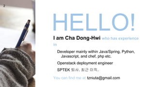 HELLO!I am Cha Dong-Hwi who has experience
in
Developer mainly within Java/Spring, Python,
Javascript, and chef, php etc.
Openstack deployment engineer
SPTEK 퇴사. 최근 이직.
You can find me at tzniuta@gmail.com
2
 