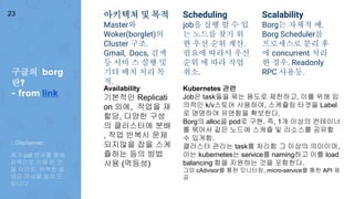 아키텍쳐 및 목적
Master와
Woker(borglet)의
Cluster 구조.
Gmail, Docs, 검색
등 서비 스 실행 및
기타 배치 처리 목
적.
Scheduling
job을 실행 할 수 있
는 노드를 찾기 위
한 우선 순위 계산.
필요에 따라서 우선
순위 에 따라 작업
취소.
Scalability
Borg는 자체적 예.
Borg Scheduler를
프로세스로 분리 후
에 concurrent 처리
한 경우. Readonly
RPC 사용등.
Availability
기본적인 Replicati
on 외에, 작업을 재
할당, 다양한 구성
의 클러스터에 분배
, 작업 반복시 문제
되지않을 잡을 스케
쥴하는 등의 방법
사용 (멱등성)
Kubernetes 관련
Job은 task들을 묶는 용도로 제한하고, 이를 위해 임
의적인 k/v스토어 사용하여, 스케쥴링 타겟을 Label
로 명명하여 유연함을 확보한다.
Borg의 alloc을 pod로 구현. 즉, 1개 이상의 컨테이너
를 묶어서 같은 노드에 스케쥴 및 리소스를 공유할
수 있게함.
클러스터 관리는 task를 처리함 그 이상의 의미이며,
이는 kubernetes는 service를 naming하고 이를 load
balancing 함을 지원하는 것을 포함한다.
그외 cAdvisor를 통한 모니터링, micro-service를 통한 API 제
공
구글의 borg
란?
- from link
23
:: Disclaimer::
제가 pdf 문서를 통해
자력으로 이해 한 것
들 이므로, 완벽한 설
명은 아님을 알려 드
립니다.
 