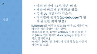 단점
26
▸ 아직 버전이 1.x로 낮은 버전.
▸ 개발이 빠르게 진행되고 있음.
▸ 국내 go 개발자가 극소수.
▸ 디버깅이 불가능(go debugger가 현
재 완전한 것이 없음)
kubernetes를 이루고 있는 Go 언어는, 기존의 언
어들과 패러다임이 다른 언어.
클래스가 없고, 유연한 callback 사용 가능한 구
조 (static 언어이지만 duck typing을 통한 오브
젝트 설계필요.)
=> 엔지니어링 및 디버깅에 굉장히 높은 수준의
기술력을 요함.
 