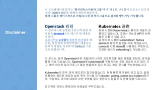 이 프리젠테이션 문서는 "한국리눅스사용자 그룹"에서 "제 2회 난공불락 오픈소스 인프라
세미나(2015.10 )"를 위해서 만들어졌습니다.
해당 그룹은 페이스북으로 가입/로그인 하셔서 그룹으로 검색하시면 가입 가능합니다.
Openstack 관련
이 슬라이드에 포함된 오픈스택 관련 자
료들은 devstack으로 테스트 된 내용들
입니다.
오픈스택은 4개월에 한번씩 버전업을 하
므로, 이 문서에 포함되어있는 내용들도
문서가 작성될 시점의 버전(kilo)를 기준
으로 하였습니다.
Kubernetes 관련
현재 시점에 Kubernetes는 빠르게 개발이 진
행되고 있습니다. 그래서 기능과 API가 버전
별로 다를 수 있습니다.
당 문서에 사용된 kubernetes는 fedora
atomic에 패키징 된것을 이용 하였습니다.
coreos등 다른 distro를 사용해도 무방하고,
다양한 방식의 networking도 가능합니다.
이 문서는, 현역 Openstack관련 개발/엔지니어로 프로젝트를 해본 경험을 토대로, 분석을
통해 작성 되었습니다. Openstack에 kubernetes를 작동시키는 것은 굉장히 손이 많이 가
고, 매우 어려운 일이므로, 더 많은 분들에게 공유 하고자 해당 문서를 작성하였습니다.
Kubernetes의 경우, 분석 용도로만 접근하였습니다. 현재 빠르게 개발이 되고 있고, 실제
운용하는 방안은 굉장히 넒은 폭의 지식을 요구(docker, golang, coreos eco system)하므
로, 작성자도 여기에 대해서 모든 부분을 알지 못한다는 점을 미리 양해 말씀 드립니다.
피드백은 언제나 환영이며 이메일로 부탁드립니다.
3
Disclaimer
 