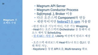 Magnum 프
로젝트 구성
30
▸ Magnum API Server
▸ Magnum Conductor Process
▸ Sql(mysql..), Broker 이용
▸ 다른 오픈스택 Component와 연동
▸ 제한적이지만 fedora21용 rpm 가용함
- 완전 새로운 기능이 아닌, 기존 기능 Wrapping.
- Heat라는 오픈스택의 Orchestrator 를 통해서 리
소스 제어 및 Scheduling.
- 현재 UI는 개발 중. Liberty 버전에서 릴리즈 예상
.
- 오픈스택 대쉬보드의 Heat메뉴나 또는 CLI로 상
태 확인 가능.
- Keystone을 통한 API호출, Multi-tenancy 확보
 