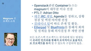Magnum 프
로젝트 소개
32
▸ Openstack관련 Container뉴스는
magnum이 대부분 이슈 선점
▸ PTL은 Adrian Otto
▸ 매주 IRC 채팅, Agenda를 정하고, 상황
점검 및 액션 아이템 선정
▸ 컨테이너 팀이 따로 존재 및 활동.
▸ Etherpad 및 BluePrints를 통해서 회의
및 설계를 통해 의사결정 후 개발 진행
모든 오픈스택 프로젝트는 원거리에 있는 팀원들
이 온라인 인프라를 통해서 조직적이고 효율적으
로 프로젝트를 유지 할 수 있도록 구성되어 있음.
 