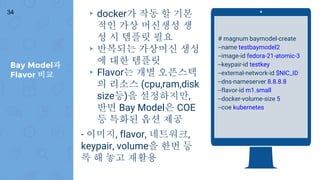 Bay Model과
Flavor 비교
34 ▸ docker가 작동 할 기본
적인 가상 머신생성 생
성 시 템플릿 필요
▸ 반복되는 가상머신 생성
에 대한 템플릿
▸ Flavor는 개별 오픈스택
의 리소스 (cpu,ram,disk
size등)을 설정하지만,
반면 Bay Model은 COE
등 특화된 옵션 제공
- 이미지, flavor, 네트워크,
keypair, volume을 한번 등
록 해 놓고 재활용
# magnum baymodel-create
--name testbaymodel2
--image-id fedora-21-atomic-3
--keypair-id testkey
--external-network-id $NIC_ID
--dns-nameserver 8.8.8.8
--flavor-id m1.small
--docker-volume-size 5
--coe kubernetes
 