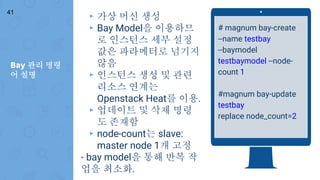 Bay 관리 명령
어 설명
41
# magnum bay-create
--name testbay
--baymodel
testbaymodel --node-
count 1
#magnum bay-update
testbay
replace node_count=2
▸ 가상 머신 생성
▸ Bay Model을 이용하므
로 인스턴스 세부 설정
값은 파라메터로 넘기지
않음
▸ 인스턴스 생성 및 관련
리소스 연계는
Openstack Heat를 이용.
▸ 업데이트 및 삭제 명령
도 존재함
▸ node-count는 slave:
master node 1개 고정
- bay model을 통해 반복 작
업을 최소화.
 