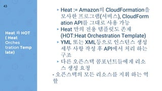 Heat 와 HOT
( Heat
Orches
tration Temp
late)
43
▸ Heat := Amazon의 CloudFormation을
모사한 프로그램(서비스), CloudForm
ation API를 그대로 사용 가능
▸ Heat 만의 전용 템플릿도 존재
(HOT:Heat Orchestration Template)
▸ YML 또는 XML등으로 인스턴스 생성
세부 사항 작성 후 API에서 처리 하는
구조
▸ 다른 오픈스택 콤포넌트들에게 리소
스 생성 요청
- 오픈스택의 모든 리소스를 지휘 하는 역
할
 