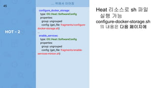 HOT - 2
45
configure_docker_storage:
type: OS::Heat::SoftwareConfig
properties:
group: ungrouped
config: {get_file: fragments/configure-
docker-storage.sh}
...
enable_services:
type: OS::Heat::SoftwareConfig
properties:
group: ungrouped
config: {get_file: fragments/enable-
services-minion.sh}
… 위에서 이어짐
Heat 리소스로 sh 파일
실행 가능
configure-docker-storage.sh
의 내용은 다음 페이지에
 