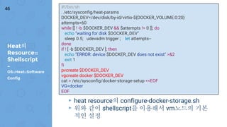 Heat의
Resource::
Shellscript
-
OS::Heat::Software
Config
46
▸ heat resource의 configure-docker-storage.sh
▸ 위와 같이 shellscript를 이용해서 vm노드의 기본
적인 설정
#!/bin/sh
. /etc/sysconfig/heat-params
DOCKER_DEV=/dev/disk/by-id/virtio-${DOCKER_VOLUME:0:20}
attempts=60
while [[ ! -b $DOCKER_DEV && $attempts != 0 ]]; do
echo "waiting for disk $DOCKER_DEV"
sleep 0.5; udevadm trigger ; let attempts--
done
if ! [ -b $DOCKER_DEV ]; then
echo "ERROR: device $DOCKER_DEV does not exist" >&2
exit 1
fi
pvcreate $DOCKER_DEV
vgcreate docker $DOCKER_DEV
cat > /etc/sysconfig/docker-storage-setup <<EOF
VG=docker
EOF
 