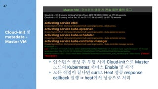 Cloud-init 및
metadata -
Master VM
47
▸ 인스턴스 생성 후 부팅 시에 Cloud-init으로 Master
노드의 Kubernetes 서비스 Enable 및 시작
▸ 모든 작업이 끝나면 curl로 Heat 성공 response
callback 실행 -> heat에서 성공으로 처리
Cloud-init v. 0.7.5 running 'init-local' at Sat, 20 Jun 2015 13:59:05 +0000. Up 171.93 seconds.
Cloud-init v. 0.7.5 running 'init' at Sat, 20 Jun 2015 13:59:41 +0000. Up 207.75 seconds.
…
activating service etcd
Created symlink from /etc/systemd/system/multi-user.target.wants/.../etcd.service.
activating service kube-apiserver
Created symlink from /etc/systemd/system/multi-user.target.wants/.../kube-apiserver.service.
activating service kube-scheduler
Created symlink from /etc/systemd/system/multi-user.target.wants/.../kube-scheduler.service.
activating service kube-controller-manager
Created symlink from /etc/systemd/system/multi-user.target.wants/.../kube-controller-manager.service.
#!/bin/bash -v
curl -i -X POST -H 'X-Auth-Token: dd5b13e8652f40bfa5f8a57f66f57153' -H 'Content-Type: application/json' -H 'Accept:
application/json' http://10.10.10.100:8004/v1/9fcaf0400e87437aad59b0ed33afb29d/stacks/testbay-
wns45kuqcnbh/d12fd713-5cc2-4bd5-8e6c-0548e5678abe/resources/master_wait_handle/signal --data-binary '{"status":
"SUCCESS"}'
Master VM - 인스턴스 생성 시 콘솔 화면 출력 로그
 