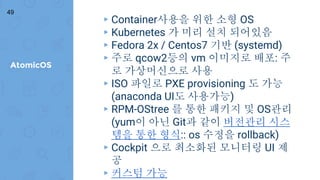 AtomicOS
49
▸ Container사용을 위한 소형 OS
▸ Kubernetes 가 미리 설치 되어있음
▸ Fedora 2x / Centos7 기반 (systemd)
▸ 주로 qcow2등의 vm 이미지로 배포: 주
로 가상머신으로 사용
▸ ISO 파일로 PXE provisioning 도 가능
(anaconda UI도 사용가능)
▸ RPM-OStree 를 통한 패키지 및 OS관리
(yum이 아닌 Git과 같이 버전관리 시스
템을 통한 형식:: os 수정을 rollback)
▸ Cockpit 으로 최소화된 모니터링 UI 제
공
▸ 커스텀 가능
 