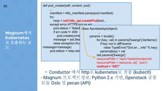 Magnum에서
Kubernetes
로 호출하는 코
드
55
▸ Conductor 에서 http로 kubernetes로 전송 (kubectl)
- Magnum 프로젝트정보: Python 2.x 기반, Openstack 공통
모듈 Oslo 및 pecan (API)
def pod_create(self, context, pod):
...
manifest = k8s_manifest.parse(pod.manifest)
try:
resp = self.k8s_api.createPod(bod...
except error.HTTPError as err:
pod.status = 'failed'
if err.code != 409:
pod.create(context)
message = ast.literal_eval(err.read())['message']
raise exception.KubernetesAPIFailed(code=err.code,
message=message)
pod.status = resp.status.phase
class ApivbetaApi(object):
...
params = locals()
for (key, val) in params['kwargs'].iteritems():
if key not in allParams:
raise TypeError("Got an ...ints" % key)
params[key] = val
del params['kwargs']
resourcePath = '/api/v1beta3/endpoints'
resourcePath = resource..at}', 'json')
method = 'GET'
 