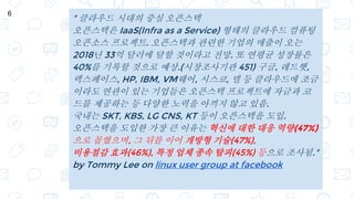 " 클라우드 시대의 중심 오픈스택
오픈스택은 IaaS(Infra as a Service) 형태의 클라우드 컴퓨팅
오픈소스 프로젝트. 오픈스택과 관련한 기업의 매출이 오는
2018년 33억 달러에 달할 것이라고 전망. 또 연평균 성장률은
40%를 기록할 것으로 예상.(시장조사기관 451) 구글, 레드햇,
랙스페이스, HP, IBM, VM웨어, 시스코, 델 등 클라우드에 조금
이라도 연관이 있는 기업들은 오픈스택 프로젝트에 자금과 코
드를 제공하는 등 다양한 노력을 아끼지 않고 있음.
국내는 SKT, KBS, LG CNS, KT 등이 오픈스택을 도입.
오픈스택을 도입한 가장 큰 이유는 혁신에 대한 대응 역량(47%)
으로 꼽혔으며, 그 뒤를 이어 개방형 기술(47%),
비용절감 효과(46%), 특정 업체 종속 탈피(45%) 등으로 조사됨."
by Tommy Lee on linux user group at facebook
6
 