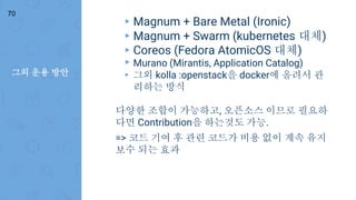 그외 운용 방안
70
▸ Magnum + Bare Metal (Ironic)
▸ Magnum + Swarm (kubernetes 대체)
▸ Coreos (Fedora AtomicOS 대체)
▸ Murano (Mirantis, Application Catalog)
▸ 그외 kolla :openstack을 docker에 올려서 관
리하는 방식
다양한 조합이 가능하고, 오픈소스 이므로 필요하
다면 Contribution을 하는것도 가능.
=> 코드 기여 후 관련 코드가 비용 없이 계속 유지
보수 되는 효과
 
