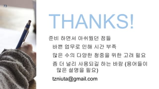 73
THANKS!
준비 하면서 아쉬웠던 점들
바쁜 업무로 인해 시간 부족
많은 수의 다양한 청중을 위한 고려 필요
좀 더 널리 사용되길 하는 바람 (용어들이
많은 설명을 필요)
tzniuta@gmail.com
 