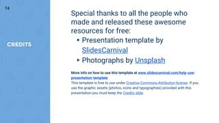 CREDITS
Special thanks to all the people who
made and released these awesome
resources for free:
▸ Presentation template by
SlidesCarnival
▸ Photographs by Unsplash
More info on how to use this template at www.slidescarnival.com/help-use-
presentation-template
This template is free to use under Creative Commons Attribution license. If you
use the graphic assets (photos, icons and typographies) provided with this
presentation you must keep the Credits slide.
74
 