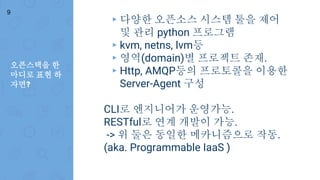 오픈스택을 한
마디로 표현 하
자면?
9
▸ 다양한 오픈소스 시스템 툴을 제어
및 관리 python 프로그램
▸ kvm, netns, lvm등
▸ 영역(domain)별 프로젝트 존재.
▸ Http, AMQP등의 프로토콜을 이용한
Server-Agent 구성
CLI로 엔지니어가 운영가능.
RESTful로 연계 개발이 가능.
-> 위 둘은 동일한 메카니즘으로 작동.
(aka. Programmable IaaS )
 