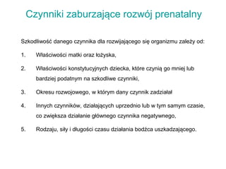 Czynniki zaburzające rozwój prenatalny
Szkodliwość danego czynnika dla rozwijającego się organizmu zależy od:
1. Właściwości matki oraz łożyska,
2. Właściwości konstytucyjnych dziecka, które czynią go mniej lub
bardziej podatnym na szkodliwe czynniki,
3. Okresu rozwojowego, w którym dany czynnik zadziałał
4. Innych czynników, działających uprzednio lub w tym samym czasie,
co zwiększa działanie głównego czynnika negatywnego,
5. Rodzaju, siły i długości czasu działania bodźca uszkadzającego.
 