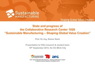 CRC 1026 Sustainable Manufacturing – Shaping Global Value Creation
Funded by German Research Foundation (DFG)
State and progress of
the Collaborative Research Center 1026
“Sustainable Manufacturing – Shaping Global Value Creation”
Prof. Dr.-Ing. Rainer Stark
Presentation to VGU research & student team
19th September 2015, Ho Chi Minh City
 