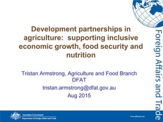 Tristan Armstrong, Agriculture and Food Branch
DFAT
tristan.armstrong@dfat.gov.au
Aug 2015
Development partnerships in
agriculture: supporting inclusive
economic growth, food security and
nutrition
 