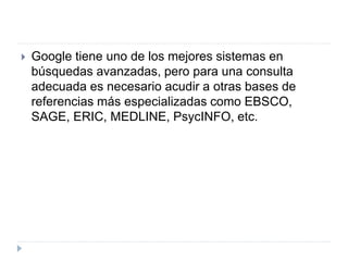  Google tiene uno de los mejores sistemas en
búsquedas avanzadas, pero para una consulta
adecuada es necesario acudir a otras bases de
referencias más especializadas como EBSCO,
SAGE, ERIC, MEDLINE, PsycINFO, etc.
 