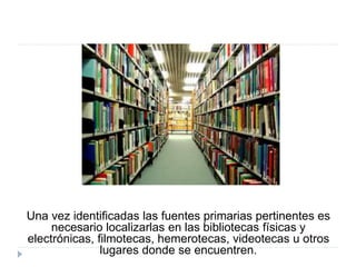 Una vez identificadas las fuentes primarias pertinentes es
necesario localizarlas en las bibliotecas físicas y
electrónicas, filmotecas, hemerotecas, videotecas u otros
lugares donde se encuentren.
 