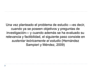 Una vez planteado el problema de estudio —es decir,
cuando ya se poseen objetivos y preguntas de
investigación— y cuando además se ha evaluado su
relevancia y factibilidad, el siguiente paso consiste en
sustentar teóricamente el estudio (Hernández
Sampieri y Méndez, 2009)
 
