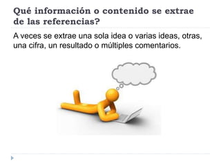 Qué información o contenido se extrae
de las referencias?
A veces se extrae una sola idea o varias ideas, otras,
una cifra, un resultado o múltiples comentarios.
 