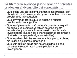 La literatura revisada puede revelar diferentes
grados en el desarrollo del conocimiento:
 Que existe una teoría completamente desarrollada, con
abundante evidencia empírica y que se aplica a nuestro
problema de investigación.
 Que hay varias teorías que se aplican a nuestro
problema de investigación.
 Que hay “piezas y trozos” de teoría con cierto respaldo
empírico, que sugieren variables potencialmente
importantes y que se aplican a nuestro problema de
investigación (pueden ser generalizaciones empíricas e
hipótesis con apoyo de algunos estudios).
 Que hay descubrimientos interesantes, pero parciales,
sin llegar a ajustarse a una teoría.
 Que sólo existen guías aún no estudiadas e ideas
vagamente relacionadas con el problema de
investigación.
 