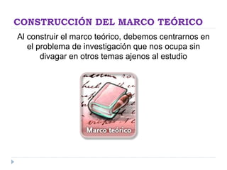 CONSTRUCCIÓN DEL MARCO TEÓRICO
Al construir el marco teórico, debemos centrarnos en
el problema de investigación que nos ocupa sin
divagar en otros temas ajenos al estudio
 