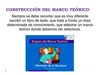 CONSTRUCCIÓN DEL MARCO TEÓRICO
Siempre se debe recordar que es muy diferente
escribir un libro de texto, que trata a fondo un área
determinada de conocimiento, que elaborar un marco
teórico donde debemos ser selectivos.
 