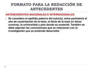 FORMATO PARA LA REDACCIÓN DE
ANTECEDENTES
ANTENCEDENTES NACIONALES E INTERNACIONALES
 Se considera el apellido paterno del autor(s), entre paréntesis el
año de sustentación de la tesis, el título de la tesis en letras
cursivas, la universidad y país donde se sustentó. También se
debe adjuntar las conclusiones que se relacionan con la
investigación que se pretende desarrollar
 